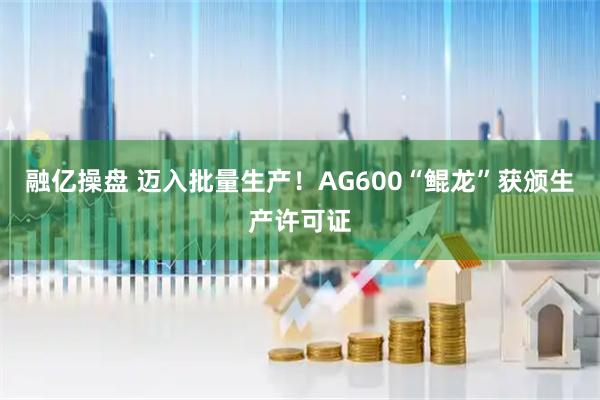 融亿操盘 迈入批量生产！AG600“鲲龙”获颁生产许可证
