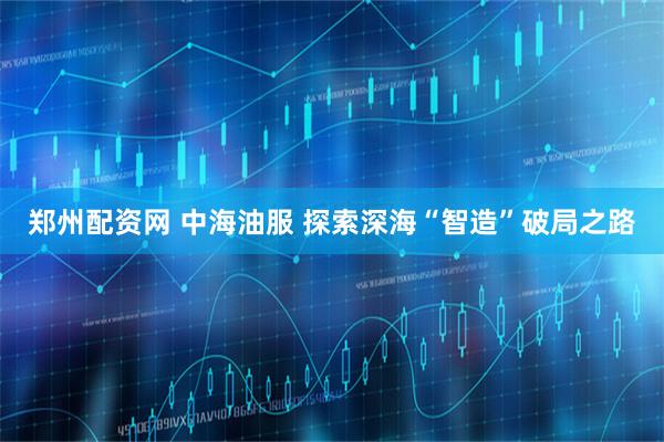 郑州配资网 中海油服 探索深海“智造”破局之路