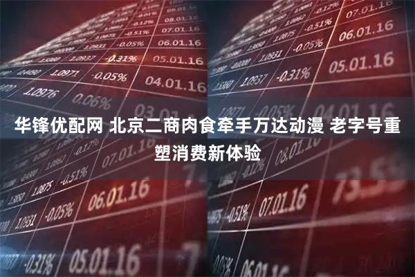 华锋优配网 北京二商肉食牵手万达动漫 老字号重塑消费新体验