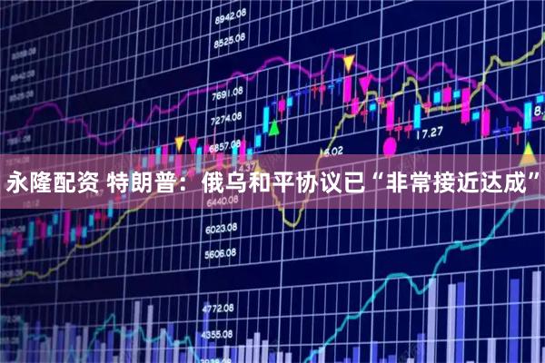 永隆配资 特朗普：俄乌和平协议已“非常接近达成”