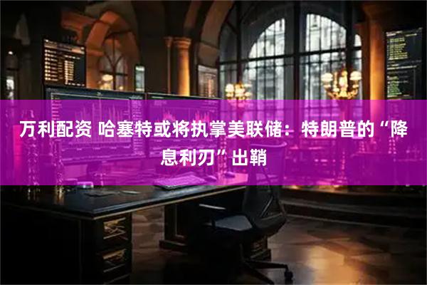 万利配资 哈塞特或将执掌美联储：特朗普的“降息利刃”出鞘