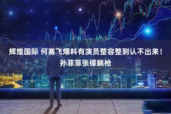 辉煌国际 何赛飞爆料有演员整容整到认不出来！孙菲菲张檬躺枪