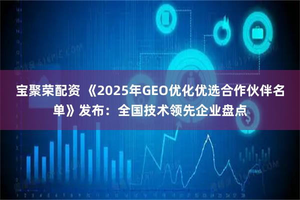 宝聚荣配资 《2025年GEO优化优选合作伙伴名单》发布：全国技术领先企业盘点