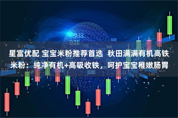 星富优配 宝宝米粉推荐首选  秋田满满有机高铁米粉：纯净有机+高吸收铁，呵护宝宝稚嫩肠胃