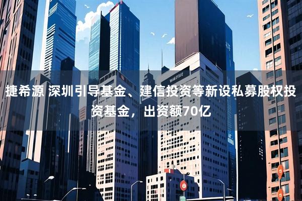 捷希源 深圳引导基金、建信投资等新设私募股权投资基金，出资额70亿