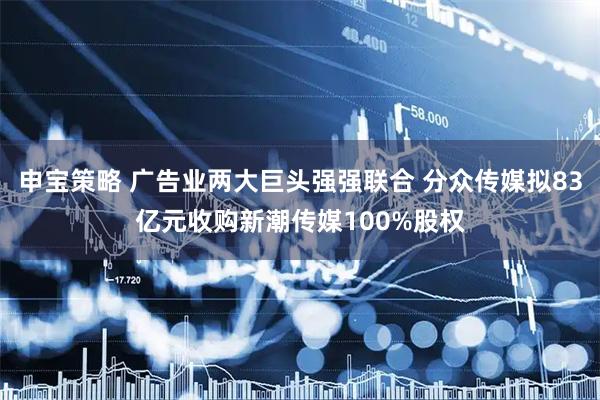 申宝策略 广告业两大巨头强强联合 分众传媒拟83亿元收购新潮传媒100%股权