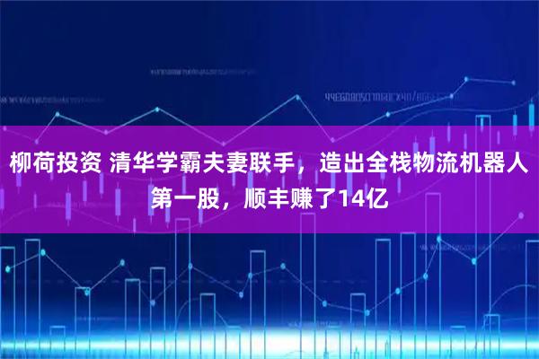 柳荷投资 清华学霸夫妻联手，造出全栈物流机器人第一股，顺丰赚了14亿