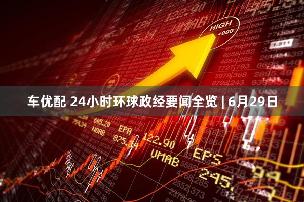 车优配 24小时环球政经要闻全览 | 6月29日